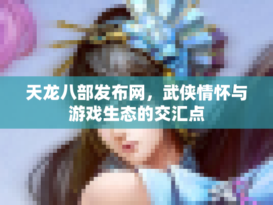 天龙八部发布网，武侠情怀与游戏生态的交汇点