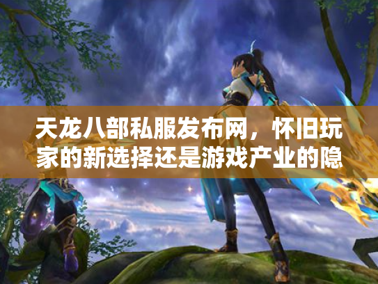 天龙八部私服发布网，怀旧玩家的新选择还是游戏产业的隐患？