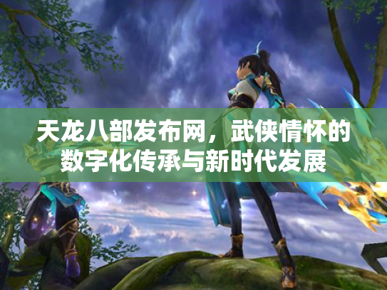 天龙八部发布网，武侠情怀的数字化传承与新时代发展