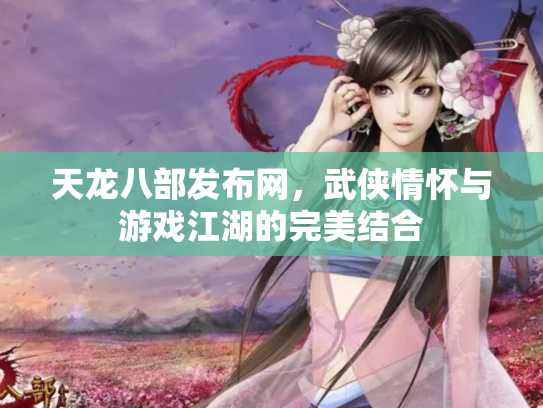 天龙八部发布网，武侠情怀与游戏江湖的完美结合