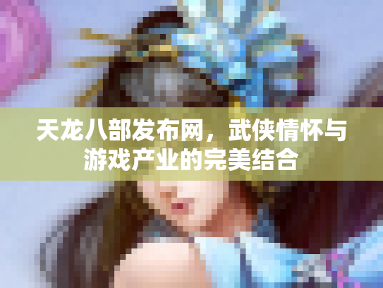 天龙八部发布网，武侠情怀与游戏产业的完美结合