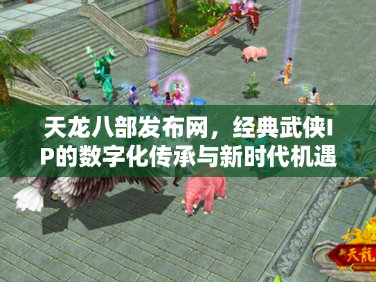 天龙八部发布网，经典武侠IP的数字化传承与新时代机遇