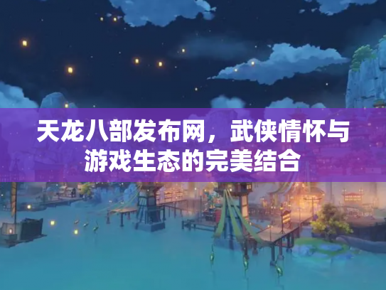 天龙八部发布网，武侠情怀与游戏生态的完美结合