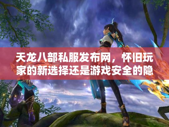 天龙八部私服发布网，怀旧玩家的新选择还是游戏安全的隐患？