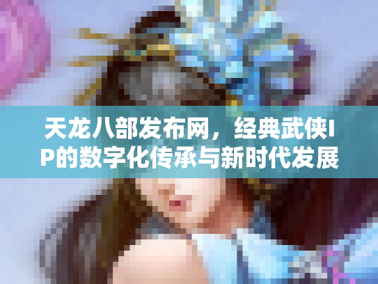 天龙八部发布网，经典武侠IP的数字化传承与新时代发展