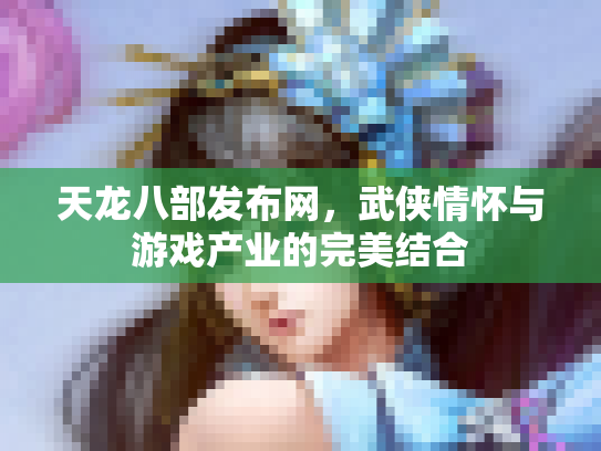 天龙八部发布网，武侠情怀与游戏产业的完美结合