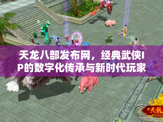 天龙八部发布网，经典武侠IP的数字化传承与新时代玩家社区