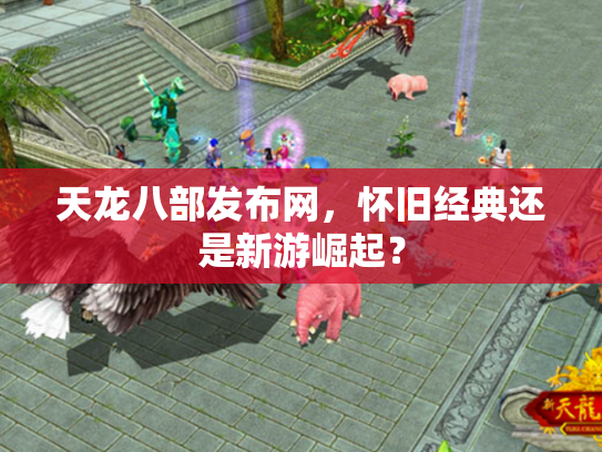 天龙八部发布网，怀旧经典还是新游崛起？