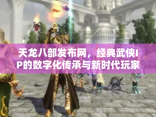 天龙八部发布网，经典武侠IP的数字化传承与新时代玩家聚集地