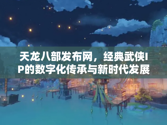 天龙八部发布网，经典武侠IP的数字化传承与新时代发展