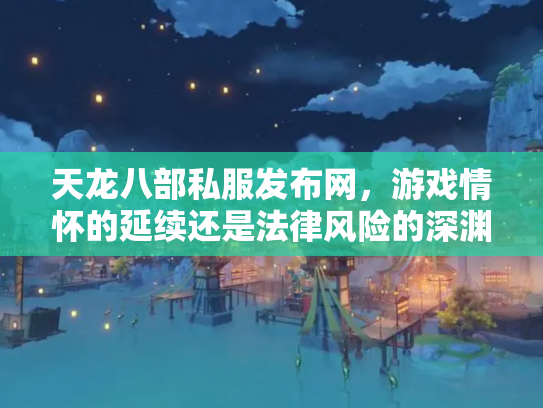 天龙八部私服发布网，游戏情怀的延续还是法律风险的深渊？