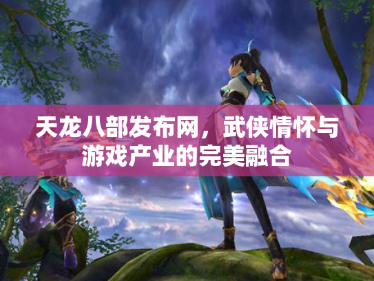 天龙八部发布网，武侠情怀与游戏产业的完美融合