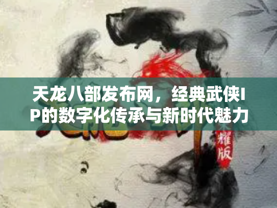 天龙八部发布网，经典武侠IP的数字化传承与新时代魅力