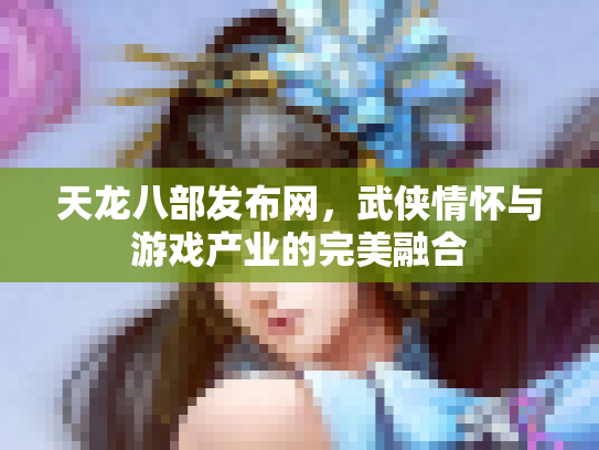 天龙八部发布网，武侠情怀与游戏产业的完美融合