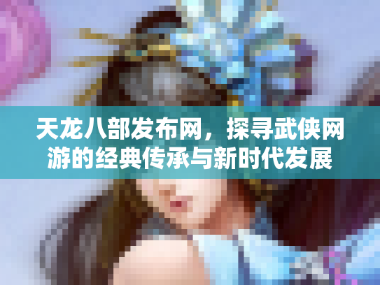 天龙八部发布网，探寻武侠网游的经典传承与新时代发展