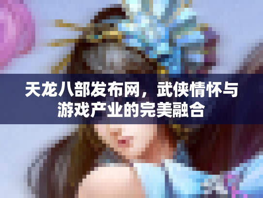 天龙八部发布网，武侠情怀与游戏产业的完美融合