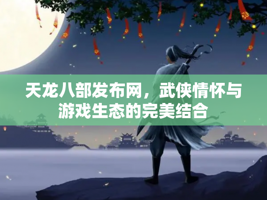 天龙八部发布网，武侠情怀与游戏生态的完美结合