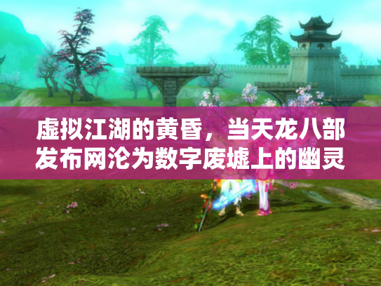 虚拟江湖的黄昏，当天龙八部发布网沦为数字废墟上的幽灵集市