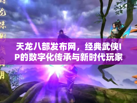 天龙八部发布网，经典武侠IP的数字化传承与新时代玩家社区