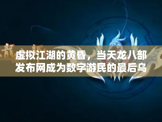 虚拟江湖的黄昏，当天龙八部发布网成为数字游民的最后乌托邦