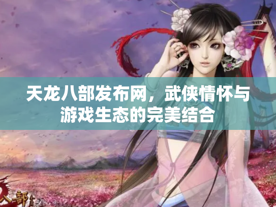 天龙八部发布网，武侠情怀与游戏生态的完美结合