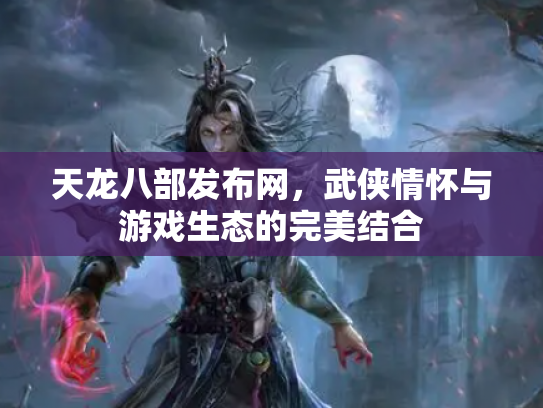 天龙八部发布网，武侠情怀与游戏生态的完美结合