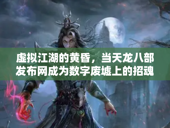 虚拟江湖的黄昏，当天龙八部发布网成为数字废墟上的招魂幡