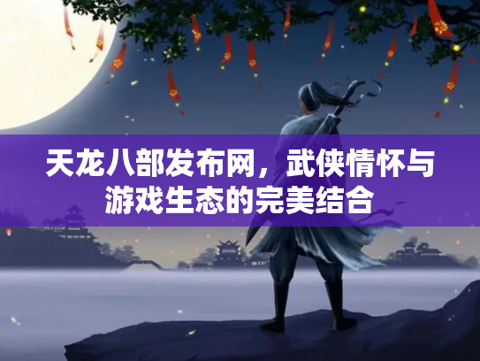 天龙八部发布网，武侠情怀与游戏生态的完美结合