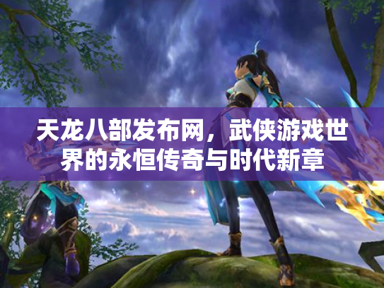 天龙八部发布网，武侠游戏世界的永恒传奇与时代新章