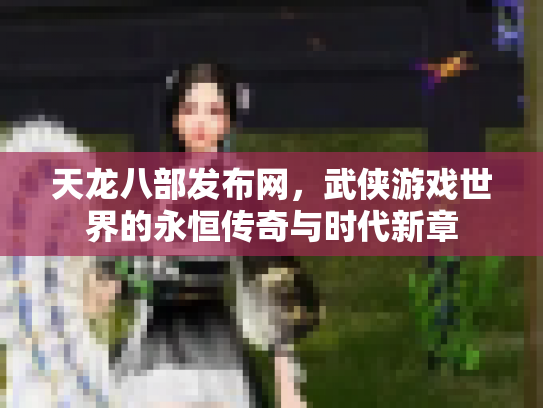 天龙八部发布网，武侠游戏世界的永恒传奇与时代新章