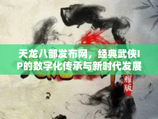 天龙八部发布网，经典武侠IP的数字化传承与新时代发展