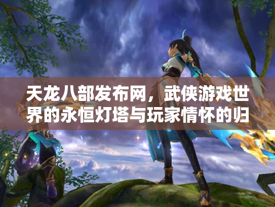 天龙八部发布网，武侠游戏世界的永恒灯塔与玩家情怀的归宿