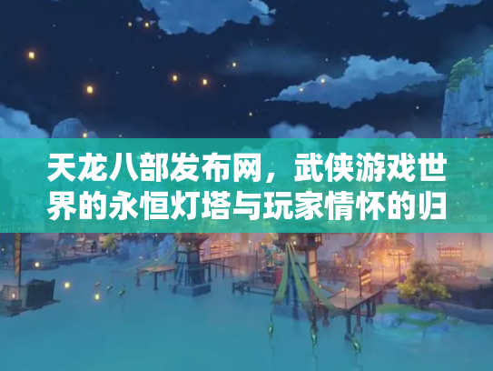 天龙八部发布网，武侠游戏世界的永恒灯塔与玩家情怀的归宿