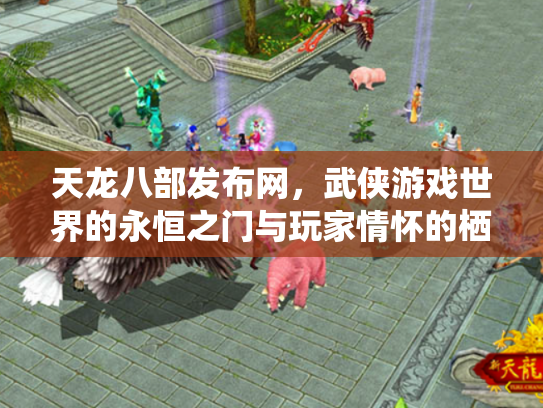 天龙八部发布网，武侠游戏世界的永恒之门与玩家情怀的栖息地
