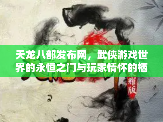 天龙八部发布网，武侠游戏世界的永恒之门与玩家情怀的栖息地