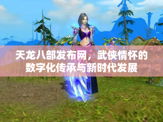 天龙八部发布网，武侠情怀的数字化传承与新时代发展