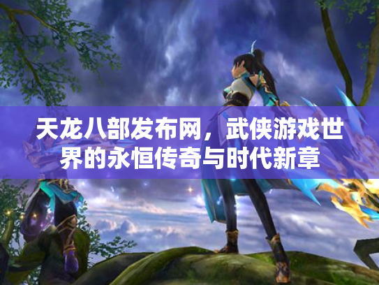 天龙八部发布网，武侠游戏世界的永恒传奇与时代新章
