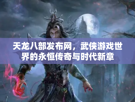 天龙八部发布网，武侠游戏世界的永恒传奇与时代新章