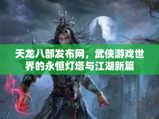 天龙八部发布网，武侠游戏世界的永恒灯塔与江湖新篇