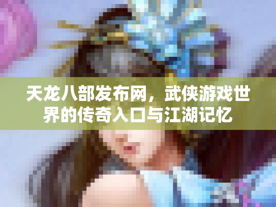天龙八部发布网，武侠游戏世界的传奇入口与江湖记忆
