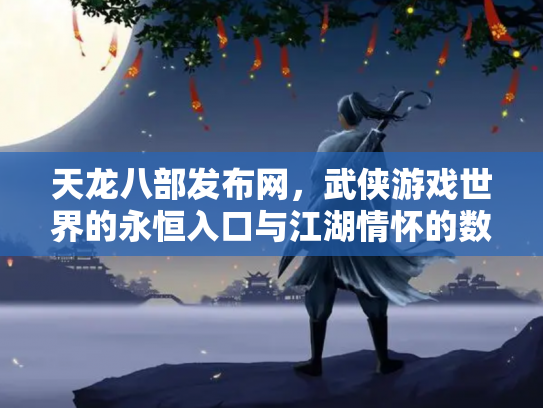 天龙八部发布网，武侠游戏世界的永恒入口与江湖情怀的数字化传承