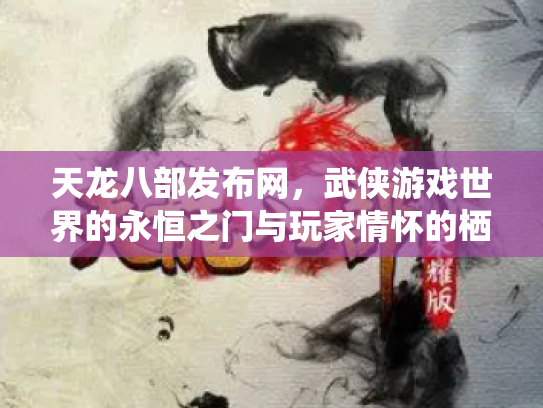 天龙八部发布网，武侠游戏世界的永恒之门与玩家情怀的栖息地