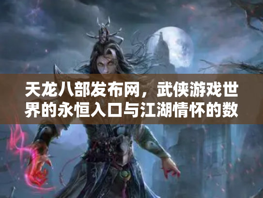 天龙八部发布网，武侠游戏世界的永恒入口与江湖情怀的数字化传承