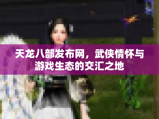 天龙八部发布网，武侠情怀与游戏生态的交汇之地