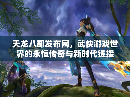 天龙八部发布网，武侠游戏世界的永恒传奇与新时代链接