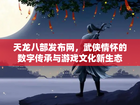 天龙八部发布网，武侠情怀的数字传承与游戏文化新生态
