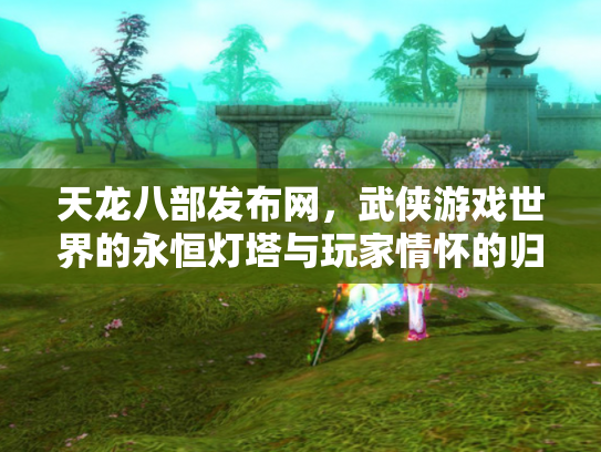 天龙八部发布网，武侠游戏世界的永恒灯塔与玩家情怀的归宿