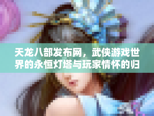 天龙八部发布网，武侠游戏世界的永恒灯塔与玩家情怀的归宿