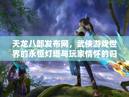 天龙八部发布网，武侠游戏世界的永恒灯塔与玩家情怀的归宿