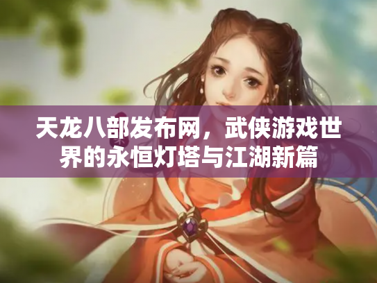 天龙八部发布网，武侠游戏世界的永恒灯塔与江湖新篇